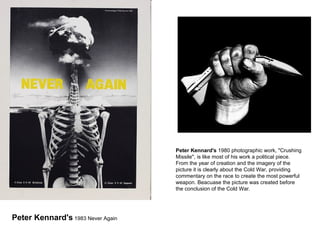 Peter Kennard's  1980 photographic work, "Crushing Missile", is like most of his work a political piece. From the year of creation and the imagery of the picture it is clearly about the Cold War, providing commentary on the race to create the most powerful weapon. Beacuase the picture was created before the conclusion of the Cold War. Peter Kennard's  1983 Never Again 