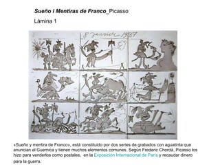 Sueño i Mentiras de   Franco _Picasso Làmina 1 «Sueño y mentira de Franco», está constituido por dos series de grabados con aguatinta que anuncian el Guernica y tienen muchos elementos comunes. Según Frederic Chordá, Picasso los hizo para venderlos como postales,  en la  Exposición Internacional de París  y recaudar dinero para la guerra.   