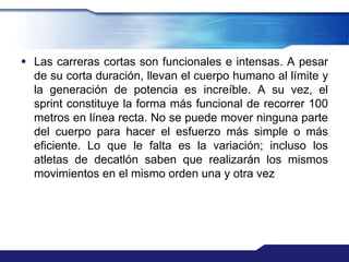  Las carreras cortas son funcionales e intensas. A pesar
  de su corta duración, llevan el cuerpo humano al límite y
  la generación de potencia es increíble. A su vez, el
  sprint constituye la forma más funcional de recorrer 100
  metros en línea recta. No se puede mover ninguna parte
  del cuerpo para hacer el esfuerzo más simple o más
  eficiente. Lo que le falta es la variación; incluso los
  atletas de decatlón saben que realizarán los mismos
  movimientos en el mismo orden una y otra vez
 