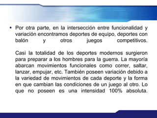  Por otra parte, en la intersección entre funcionalidad y
  variación encontramos deportes de equipo, deportes con
  balón       y      otros      juegos       competitivos.

  Casi la totalidad de los deportes modernos surgieron
  para preparar a los hombres para la guerra. La mayoría
  abarcan movimientos funcionales como correr, saltar,
  lanzar, empujar, etc. También poseen variación debido a
  la variedad de movimientos de cada deporte y la forma
  en que cambian las condiciones de un juego al otro. Lo
  que no poseen es una intensidad 100% absoluta.
 