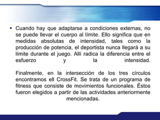  Cuando hay que adaptarse a condiciones externas, no
  se puede llevar el cuerpo al límite. Ello significa que en
  medidas absolutas de intensidad, tales como la
  producción de potencia, el deportista nunca llegará a su
  límite durante el juego. Allí radica la diferencia entre el
  esfuerzo             y            la            intensidad.

  Finalmente, en la intersección de los tres círculos
  encontramos ell CrossFit. Se trata de un programa de
  fitness que consiste de movimientos funcionales. Éstos
  fueron elegidos a partir de las actividades anteriormente
                       mencionadas.
 