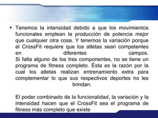  Tenemos la intensidad debido a que los movimientos
  funcionales emplean la producción de potencia mejor
  que cualquier otra cosa. Y tenemos la variación porque
  el CrossFit requiere que los atletas sean competentes
  en                   diferentes                campos.
  Si falta alguno de los tres componentes, no se tiene un
  programa de fitness completo. Ésta es la razón por la
  cual los atletas realizan entrenamiento extra para
  complementar lo que sus respectivos deportes no les
                           brindan.

  El poder combinado de la funcionalidad, la variación y la
  intensidad hacen que el CrossFit sea el programa de
  fitness más completo que existe
 
