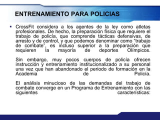 ENTRENAMIENTO PARA POLICIAS
 CrossFit considera a los agentes de la ley como atletas
  profesionales. De hecho, la preparación física que requiere el
  trabajo de policía, que comprende tácticas defensivas, de
  arresto y de control, y que podemos denominar como “trabajo
  de combate”, es incluso superior a la preparación que
  requieren     la    mayoría     de    deportes     Olímpicos.
  Sin embargo, muy pocos cuerpos de policía ofrecen
  instrucción y entrenamiento institucionalizado a su personal
  una vez que han abandonado el periodo de formación en la
  Academia                      de                     Policía.
  El análisis minucioso de las demandas del trabajo de
  combate converge en un Programa de Entrenamiento con las
  siguientes                                características:
 