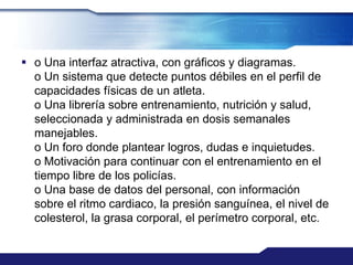  o Una interfaz atractiva, con gráficos y diagramas.
  o Un sistema que detecte puntos débiles en el perfil de
  capacidades físicas de un atleta.
  o Una librería sobre entrenamiento, nutrición y salud,
  seleccionada y administrada en dosis semanales
  manejables.
  o Un foro donde plantear logros, dudas e inquietudes.
  o Motivación para continuar con el entrenamiento en el
  tiempo libre de los policías.
  o Una base de datos del personal, con información
  sobre el ritmo cardiaco, la presión sanguínea, el nivel de
  colesterol, la grasa corporal, el perímetro corporal, etc.
 