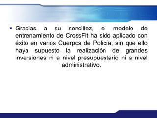  Gracias a su sencillez, el modelo de
  entrenamiento de CrossFit ha sido aplicado con
  éxito en varios Cuerpos de Policía, sin que ello
  haya supuesto la realización de grandes
  inversiones ni a nivel presupuestario ni a nivel
                   administrativo.
 