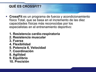 QUÉ ES CROSSFIT?


 CrossFit es un programa de fuerza y acondicionamiento
  físico Total, que se basa en el incremento de las diez
  capacidades físicas más reconocidas por los
  especialistas en el entrenamiento deportivo:

  1. Resistencia cardio-respiratoria
  2. Resistencia muscular
  3. Fuerza
  4. Flexibilidad
  5. Potencia 6. Velocidad
  7. Coordinación
  8. Agilidad
  9. Equilibrio
  10. Precisión
 