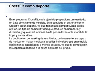 CrossFit como deporte


    En el programa CrossFit, cada ejercicio proporciona un resultado,
    un dato objetivamente medible. Esto convierte el entrenamiento
    CrossFit en un deporte, ya que fomenta la competitividad de los
    atletas, un tipo de competitividad que produce camaradería y
    diversión, y que en situaciones límite podría levantar la moral de la
    tropa y salvar vidas.
    La publicación del ranking de resultados, curiosamente, es capaz
    de motivar en mayor medida a aquellos individuos que en principio
    están menos capacitados o menos dotados, ya que la competición
    les espolea a ponerse a la altura del resto del grupo.
 
