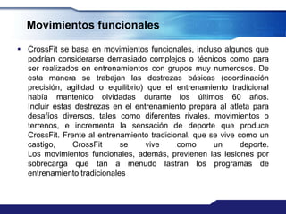 Movimientos funcionales

 CrossFit se basa en movimientos funcionales, incluso algunos que
  podrían considerarse demasiado complejos o técnicos como para
  ser realizados en entrenamientos con grupos muy numerosos. De
  esta manera se trabajan las destrezas básicas (coordinación
  precisión, agilidad o equilibrio) que el entrenamiento tradicional
  había mantenido olvidadas durante los últimos 60 años.
  Incluir estas destrezas en el entrenamiento prepara al atleta para
  desafíos diversos, tales como diferentes rivales, movimientos o
  terrenos, e incrementa la sensación de deporte que produce
  CrossFit. Frente al entrenamiento tradicional, que se vive como un
  castigo,     CrossFit     se      vive    como      un      deporte.
  Los movimientos funcionales, además, previenen las lesiones por
  sobrecarga que tan a menudo lastran los programas de
  entrenamiento tradicionales
 