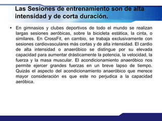 Las Sesiones de entrenamiento son de alta
  intensidad y de corta duración.
 En gimnasios y clubes deportivos de todo el mundo se realizan
  largas sesiones aeróbicas, sobre la bicicleta estática, la cinta, o
  similares. En CrossFit, en cambio, se trabaja exclusivamente con
  sesiones cardiovasculares más cortas y de alta intensidad. El cardio
  de alta intensidad o anaeróbico se distingue por su elevada
  capacidad para aumentar drásticamente la potencia, la velocidad, la
  fuerza y la masa muscular. El acondicionamiento anaeróbico nos
  permite ejercer grandes fuerzas en un breve lapso de tiempo.
  Quizás el aspecto del acondicionamiento anaeróbico que merece
  mayor consideración es que este no perjudica a la capacidad
  aeróbica.
 