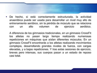  De hecho, si está correctamente estructurada, la actividad
  anaeróbica puede ser usada para desarrollar un nivel muy alto de
  entrenamiento aeróbico, sin la pérdida de músculo que se relaciona
  con     un     alto     volumen       de    ejercicio    aeróbico.

  A diferencia de los gimnasios tradicionales, en un gimnasio CrossFit
  los atletas no pasan largo tiempo realizando numerosas
  repeticiones en máquinas que aíslan diferentes músculos. En un
  gimnasio CrossFit encontrarás a los atletas realizando movimientos
  complejos, desarrollando grandes niveles de fuerza, con cargas
  elevadas, y a bajas repeticiones. Y tras estas sesiones de ejercicio,
  breves pero intensas, sus cuerpos pasan a un estado de reposo
  casi total.
 