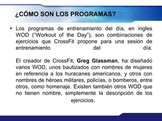 ¿CÓMO SON LOS PROGRAMAS?

 Los programas de entrenamiento del día, en ingles
  WOD (“Workout of the Day”), son combinaciones de
  ejercicios que CrossFit propone para una sesión de
  entrenamiento                 del              día.

  El creador de CrossFit, Greg Glassman, ha diseñado
  varios WOD, unos bautizados con nombres de mujeres
  en referencia a los huracanes americanos, y otros con
  nombres de héroes militares, policías, o bomberos, entre
  otros, como homenaje. Existen también otros WOD que
  no tienen nombre, simplemente la descripción de los
                        ejercicios.
 