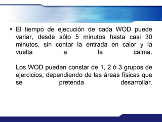  El tiempo de ejecución de cada WOD puede
  variar, desde sólo 5 minutos hasta casi 30
  minutos, sin contar la entrada en calor y la
  vuelta         a           la         calma.

 Los WOD pueden constar de 1, 2 ó 3 grupos de
 ejercicios, dependiendo de las áreas físicas que
 se              pretenda            desarrollar.
 