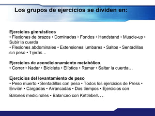 Los grupos de ejercicios se dividen en:


Ejercicios gimnásticos
• Flexiones de brazos • Dominadas • Fondos • Handstand • Muscle-up •
Subir la cuerda
• Flexiones abdominales • Extensiones lumbares • Saltos • Sentadillas
sin peso • Tijeras…

Ejercicios de acondicionamiento metabólico
• Correr • Nadar • Bicicleta • Elíptica • Remar • Saltar la cuerda…

Ejercicios del levantamiento de peso
• Peso muerto • Sentadillas con peso • Todos los ejercicios de Press •
Envión • Cargadas • Arrancadas • Dos tiempos • Ejercicios con
Balones medicinales • Balanceo con Kettlebell…
 