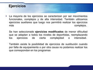 Ejercicios

 La mayoría de los ejercicios se caracterizan por ser movimientos
  funcionales, complejos y de alta intensidad. También utilizamos
  ejercicios auxiliares que luego nos permitirá realizar los ejercicios
  más                                                      complejos.

   Se han seleccionado ejercicios modificados de menor dificultad
   que se adaptan a todos los niveles de deportistas, reemplazando
   los   ejercicios  de    cierta   complejidad    o     intensidad.

   También existe la posibilidad de ejercicios de sustitución cuando
   por falta de equipamiento o por otra causa no podamos realizar los
   que correspondan en los programas
 