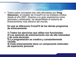  Todos estos conceptos han sido difundidos por Greg
  Glassman, el creador de CrossFit en los Estados Unidos
  desde el año 2001. Gracias a su gran experiencia como
  gimnasta y entrenador, ha desarrollado el sistema de
  entrenamiento más efectivo del mundo.
  En qué se diferencia CrossFit de los demás programas
  de entrenamiento
  1) Todos los ejercicios que utiliza son funcionales.
  2) Las sesiones de entrenamiento son de alta intensidad
  y de corta duración.
  3) La programación es creativa y constantemente
  variada.
  4) Cada entrenamiento tiene un componente motivador
  de superación personal
 