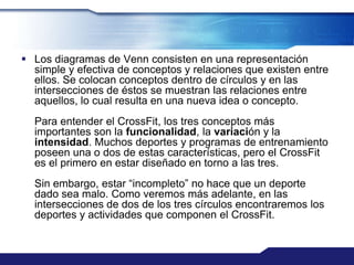  Los diagramas de Venn consisten en una representación
  simple y efectiva de conceptos y relaciones que existen entre
  ellos. Se colocan conceptos dentro de círculos y en las
  intersecciones de éstos se muestran las relaciones entre
  aquellos, lo cual resulta en una nueva idea o concepto.
  Para entender el CrossFit, los tres conceptos más
  importantes son la funcionalidad, la variación y la
  intensidad. Muchos deportes y programas de entrenamiento
  poseen una o dos de estas características, pero el CrossFit
  es el primero en estar diseñado en torno a las tres.
  Sin embargo, estar “incompleto” no hace que un deporte
  dado sea malo. Como veremos más adelante, en las
  intersecciones de dos de los tres círculos encontraremos los
  deportes y actividades que componen el CrossFit.
 