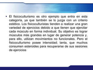  El fisicoculturismo es otro ejemplo que entra en esta
  categoría, ya que también se lo juzga con un criterio
  estético. Los fisicoculturistas tienden a realizar una gran
  variedad de ejercicios debido a que tienen que ejercitar
  cada músculo en forma individual. Su objetivo es lograr
  músculos más grandes en lugar de generar potencia y,
  para ello, utilizan movimientos no funcionales. Pero el
  fisicoculturismo posee intensidad; tanta, que muchos
  consumen esteroides para recuperarse de sus sesiones
  de ejercicios
 