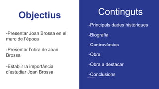 Objectius Continguts
-Principals dades històriques
-Biografia
-Controvèrsies
-Obra
-Obra a destacar
-Conclusions
-Presentar Joan Brossa en el
marc de l’època
-Presentar l’obra de Joan
Brossa
-Establir la importància
d’estudiar Joan Brossa
 