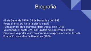 -19 de Gener de 1919 - 30 de Desembre de 1998.
-Poeta dramaturg i artista plàstic català
-Fundador del grup avantguardista Dau al set (1948)
-Va conèixer el poeta J.V.Foix, un dels seus referents literaris
-Brossa es va poder veure en nombroses exposicions com la de la
Fundació Joan Miró de Barcelona (1986)
Biografia
 
