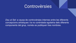 Controvèrsies
Dau al Set: a causa de controvèrsies internes entre les diferents
concepcions artístiques i la no controlada egolatria dels diferents
components del grup, només es publiquen tres nombres.
 