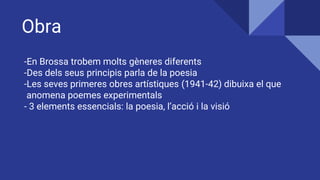 Obra
-En Brossa trobem molts gèneres diferents
-Des dels seus principis parla de la poesia
-Les seves primeres obres artístiques (1941-42) dibuixa el que
anomena poemes experimentals
- 3 elements essencials: la poesia, l’acció i la visió
 
