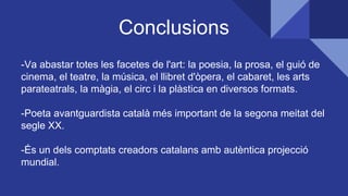 Conclusions
-Va abastar totes les facetes de l'art: la poesia, la prosa, el guió de
cinema, el teatre, la música, el llibret d'òpera, el cabaret, les arts
parateatrals, la màgia, el circ i la plàstica en diversos formats.
-Poeta avantguardista català més important de la segona meitat del
segle XX.
-És un dels comptats creadors catalans amb autèntica projecció
mundial.
 