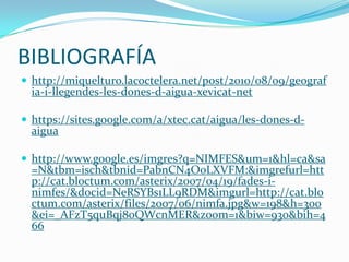 BIBLIOGRAFÍA
 http://miquelturo.lacoctelera.net/post/2010/08/09/geograf
  ia-i-llegendes-les-dones-d-aigua-xevicat-net

 https://sites.google.com/a/xtec.cat/aigua/les-dones-d-
  aigua

 http://www.google.es/imgres?q=NIMFES&um=1&hl=ca&sa
  =N&tbm=isch&tbnid=PabnCN4O0LXVFM:&imgrefurl=htt
  p://cat.bloctum.com/asterix/2007/04/19/fades-i-
  nimfes/&docid=NeRSYBs1LL9RDM&imgurl=http://cat.blo
  ctum.com/asterix/files/2007/06/nimfa.jpg&w=198&h=300
  &ei=_AFzT5quBqj80QWcnMER&zoom=1&biw=930&bih=4
  66
 