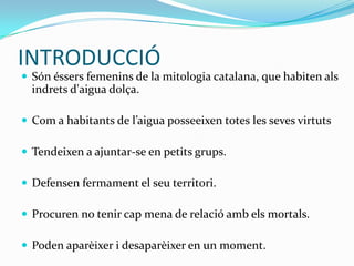 INTRODUCCIÓ
 Són éssers femenins de la mitologia catalana, que habiten als
  indrets d'aigua dolça.

 Com a habitants de l’aigua posseeixen totes les seves virtuts

 Tendeixen a ajuntar-se en petits grups.

 Defensen fermament el seu territori.

 Procuren no tenir cap mena de relació amb els mortals.

 Poden aparèixer i desaparèixer en un moment.
 