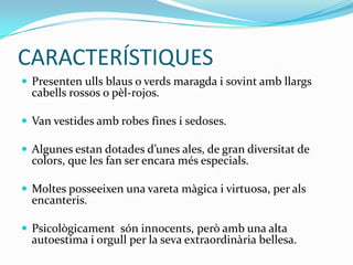 CARACTERÍSTIQUES
 Presenten ulls blaus o verds maragda i sovint amb llargs
  cabells rossos o pèl-rojos.

 Van vestides amb robes fines i sedoses.

 Algunes estan dotades d’unes ales, de gran diversitat de
  colors, que les fan ser encara més especials.

 Moltes posseeixen una vareta màgica i virtuosa, per als
  encanteris.

 Psicològicament són innocents, però amb una alta
  autoestima i orgull per la seva extraordinària bellesa.
 