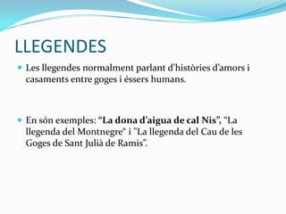 LLEGENDES
 Les llegendes normalment parlant d’històries d’amors i
  casaments entre goges i éssers humans.



 En són exemples: “La dona d’aigua de cal Nis”, “La
  llegenda del Montnegre“ i "La llegenda del Cau de les
  Goges de Sant Julià de Ramis”.
 