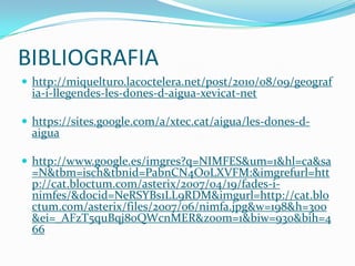 BIBLIOGRAFIA
 http://miquelturo.lacoctelera.net/post/2010/08/09/geograf
  ia-i-llegendes-les-dones-d-aigua-xevicat-net

 https://sites.google.com/a/xtec.cat/aigua/les-dones-d-
  aigua

 http://www.google.es/imgres?q=NIMFES&um=1&hl=ca&sa
  =N&tbm=isch&tbnid=PabnCN4O0LXVFM:&imgrefurl=htt
  p://cat.bloctum.com/asterix/2007/04/19/fades-i-
  nimfes/&docid=NeRSYBs1LL9RDM&imgurl=http://cat.blo
  ctum.com/asterix/files/2007/06/nimfa.jpg&w=198&h=300
  &ei=_AFzT5quBqj80QWcnMER&zoom=1&biw=930&bih=4
  66
 
