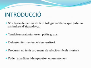 INTRODUCCIÓ
 Són éssers femenins de la mitologia catalana, que habiten
  als indrets d'aigua dolça.

 Tendeixen a ajuntar-se en petits grups.

 Defensen fermament el seu territori.

 Procuren no tenir cap mena de relació amb els mortals.

 Poden aparèixer i desaparèixer en un moment.
 