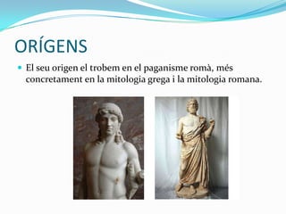 ORÍGENS
 El seu origen el trobem en el paganisme romà, més
  concretament en la mitologia grega i la mitologia romana.
 