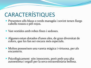 CARACTERÍSTIQUES
 Presenten ulls blaus o verds maragda i sovint tenen llargs
  cabells rossos o pèl-rojos.

 Van vestides amb robes fines i sedoses.

 Algunes estan dotades d’unes ales, de gran diversitat de
  colors, que les fan ser encara més especials.

 Moltes posseeixen una vareta màgica i virtuosa, per als
  encanteris.

 Psicològicament són innocents, però amb una alta
  autoestima i orgull per la seva extraordinària bellesa.
 