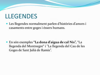 LLEGENDES
 Les llegendes normalment parlen d’històries d’amors i
  casaments entre goges i éssers humans.



 En són exemples “La dona d’aigua de cal Nis”, “La
  llegenda del Montnegre“ i "La llegenda del Cau de les
  Goges de Sant Julià de Ramis”.
 