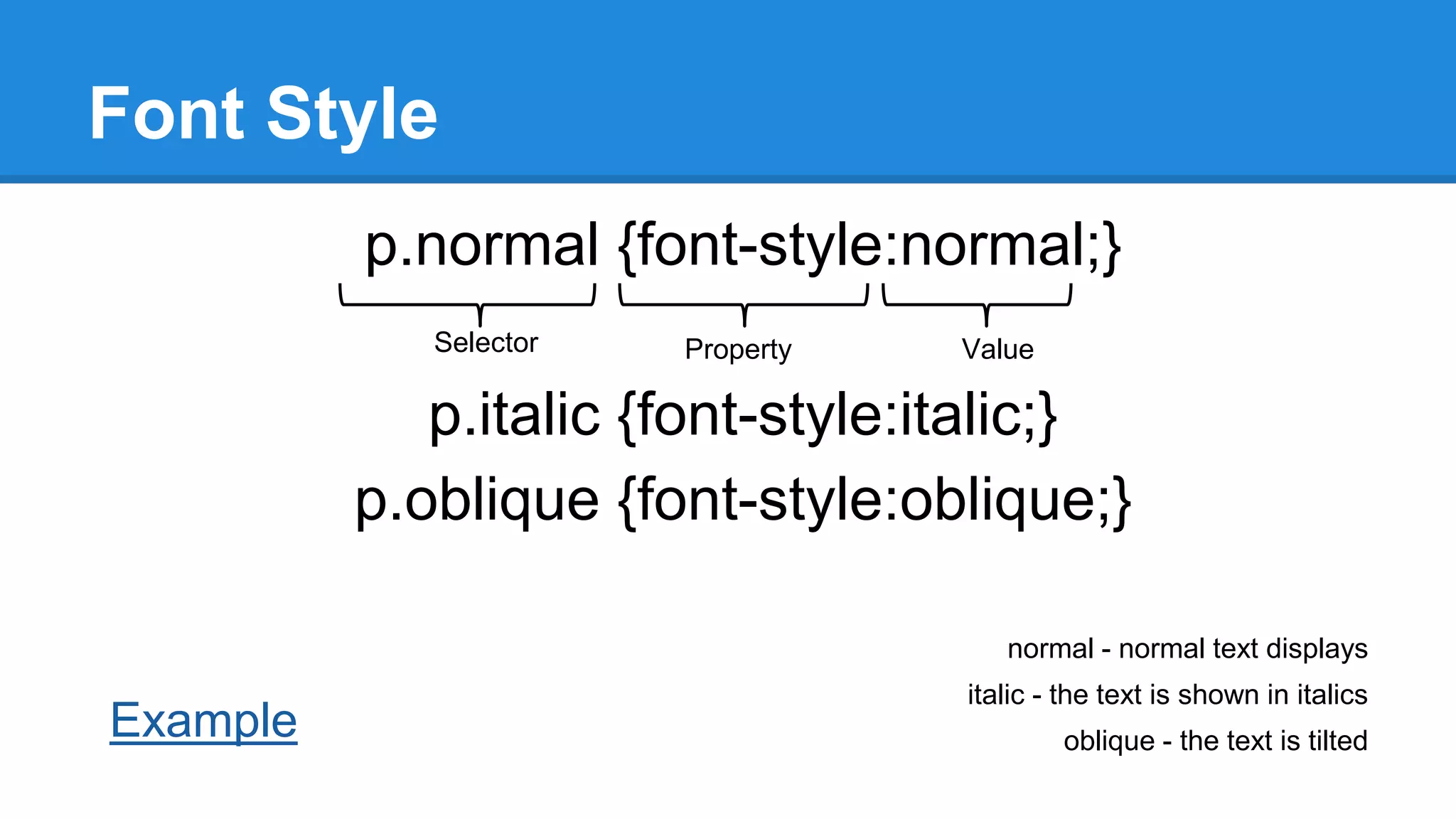 Font Style
p.normal {font-style:normal;}
Selector

Property

Value

p.italic {font-style:italic;}
p.oblique {font-style:oblique;}
normal - normal text displays

Example

italic - the text is shown in italics
oblique - the text is tilted

 