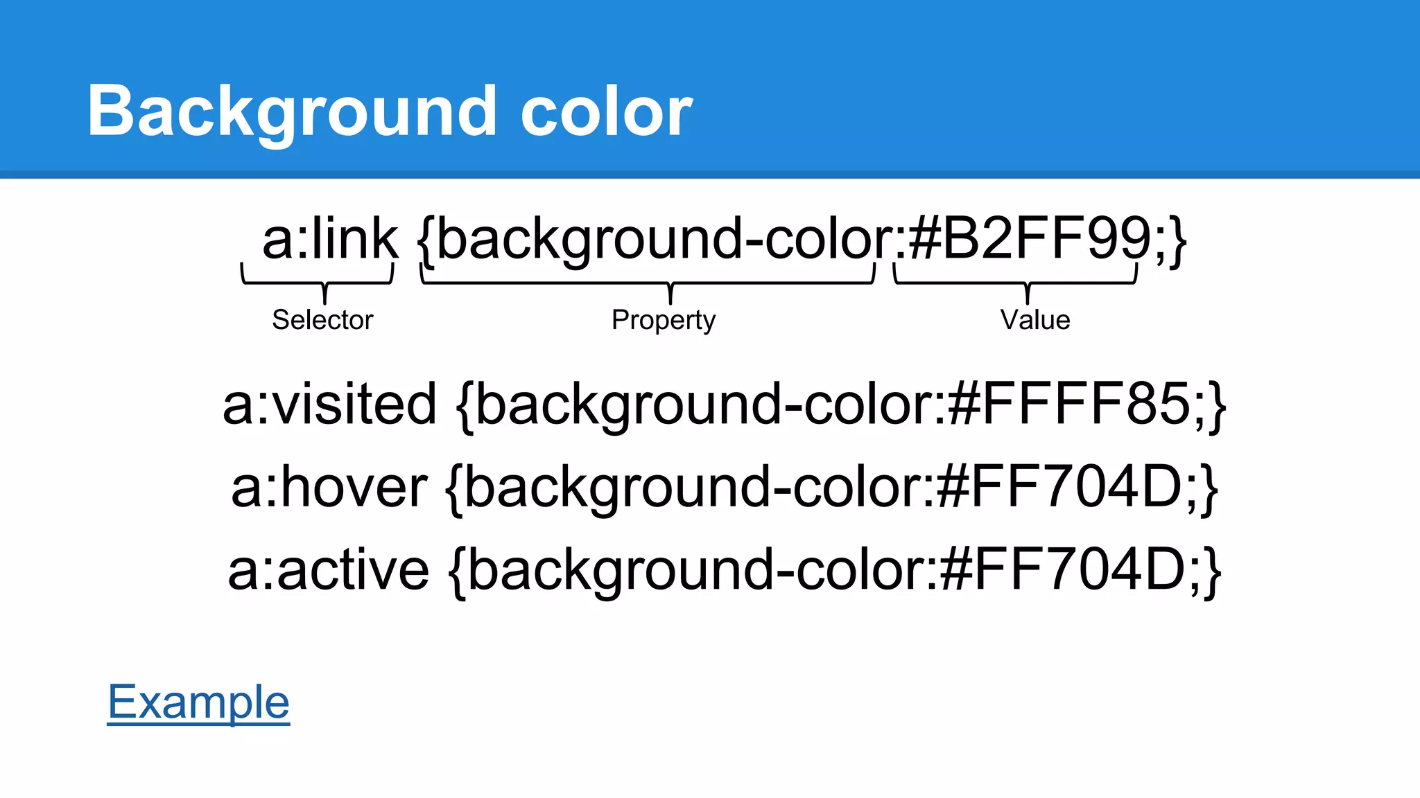 Background color
a:link {background-color:#B2FF99;}
Selector

Property

Value

a:visited {background-color:#FFFF85;}
a:hover {background-color:#FF704D;}
a:active {background-color:#FF704D;}
Example

 