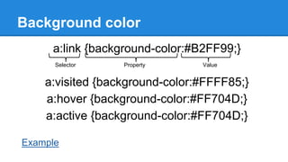 Background color
a:link {background-color:#B2FF99;}
Selector

Property

Value

a:visited {background-color:#FFFF85;}
a:hover {background-color:#FF704D;}
a:active {background-color:#FF704D;}
Example

 