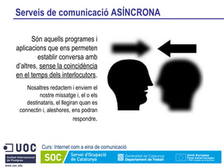 Serveis de comunicació ASÍNCRONA Curs: Internet com a eina de comunicació Són aquells programes i aplicacions que ens permeten establir conversa amb d’altres,  sense la coincidència en el temps dels interlocutors . Nosaltres redactem i enviem el nostre missatge i, el o els destinataris, el llegiran quan es connectin i, aleshores, ens podran respondre . 