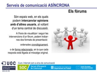 Serveis de comunicació ASÍNCRONA Els fòrums Curs: Internet com a eina de comunicació Són espais web, en els quals podem  intercanviar opinions amb d’altres usuaris , al voltant d’un tema central de discussió. A l’hora de visualitzar i seguir les intervencions d’un fòrum, podem trobar-nos dos formats de presentació:  ordenades  cronològicament , o de  forma relacionada , en la que cada resposta està lligada al missatge original. 