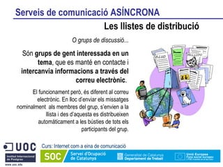 Serveis de comunicació ASÍNCRONA Les llistes de distribució Curs: Internet com a eina de comunicació O grups de discussió... Són  grups de gent interessada en un tema , que es manté en contacte i  intercanvia informacions a través del correu electrònic .  El funcionament però, és diferent al correu electrònic. En lloc d’enviar els missatges nominalment  als membres del grup, s’envien a la llista i des d’aquesta es distribueixen automàticament a les bústies de tots els participants del grup. 