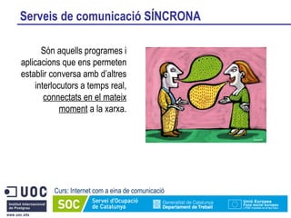 Serveis de comunicació SÍNCRONA Curs: Internet com a eina de comunicació Són aquells programes i aplicacions que ens permeten establir conversa amb d’altres interlocutors a temps real,  connectats en el mateix moment  a la xarxa. 