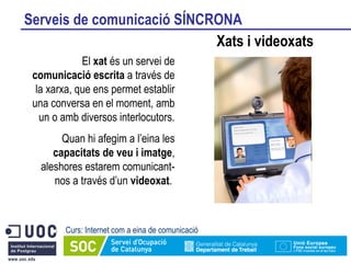 Serveis de comunicació SÍNCRONA Xats i videoxats Curs: Internet com a eina de comunicació El  xat  és un servei de  comunicació escrita  a través de la xarxa, que ens permet establir una conversa en el moment, amb un o amb diversos interlocutors. Quan hi afegim a l’eina les  capacitats de veu i imatge , aleshores estarem comunicant-nos a través d’un  videoxat .  