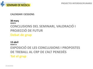 25/10/2010
PROJECTES INTERDISCIPLINARIS
CALENDARI I SESSIONS
30 març
SESSIÓ 9
CONCLUSIONS DEL SEMINARI, VALORACIÓ I
PROJECCIÓ DE FUTUR
Debat de grup
13 abril
SESSIÓ 10
EXPOSICIÓ DE LES CONCLUSIONS I PROPOSTES
DE TREBALL AL CRP DE L’ALT PENEDÈS
Tot el grup
 