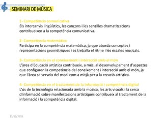 25/10/2010
1- Competència comunicativa
Els intercanvis lingüístics, les cançons i les senzilles dramatitzacions
contribueixen a la competència comunicativa.
2- Competència matemàtica
Participa en la competència matemàtica, ja que aborda conceptes i
representacions geomètriques i es treballa el ritme i les escales musicals.
3- Competència en el coneixement i interacció amb el món
L'àrea d'Educació artística contribueix, a més, al desenvolupament d'aspectes
que configuren la competència del coneixement i interacció amb el món, ja
que l'àrea se serveix del medi com a mitjà per a la creació artística.
4- Competència en el tractament de la informació i competència digital
L'ús de la tecnologia relacionada amb la música, les arts visuals i la cerca
d'informació sobre manifestacions artístiques contribueix al tractament de la
informació i la competència digital.
 