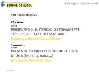 25/10/2010
PROJECTES INTERDISCIPLINARIS
CALENDARI I SESSIONS
27 octubre
SESSIÓ 1
PRESENTACIÓ, JUSTIFICACIÓ I FONAMENTS
TEÒRICS DEL TEMA DEL SEMINARI
Equip coordinació del seminari
3 novembre
SESSIÓ 2
PRESENTACIÓ PROJECTES SOBRE LA FESTA
MAJOR (Estalella, Baltà,…)
Intercanvi d’experiències
 