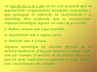 La llei de les 3 R o 3R va ser una proposta que va
popularitzar l'organització ecologista Greenpeace, i
que propugna la reducció, la reutilització i el
reciclatge dels productes que es consumeixen.
Aquesta estratègia segueix un ordre de prioritats:
1. Reduir sempre que sigui possible.
2- Reutilitzar com a segona opció.
3. Reciclar com a última.
Aquesta estratègia ha resultat efectiva en la
millora ambiental d'alguns aspectes a nivell local,
com per exemple la millora de les aigües dels rius,
però ha estat ineficient en aspectes a nivell global,
com l'escalfament del planeta
 