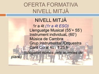 OFERTA FORMATIVA
NIVELL MITJÀ
NIVELL MITJÀ
1r a 4t (1r a 4t ESO)
Llenguatge Musical (55’+ 55’)
Instrument individuaL (60’)
Música de Cambra
Grup Instrumental /Orquestra
Cant Coral 40’/ 1’25 h
(obligatori només pels alumnes de
piano)
 