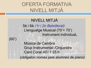 OFERTA FORMATIVA
NIVELL MITJÀ
NIVELL MITJÀ
5è i 6è (1r i 2n Batxillerat)
Llenguatge Musical (70’+ 70’)
Instrument individuaL
(60’)
Música de Cambra
Grup Instrumental /Orquestra
Cant Coral 40’/ 1’25 h
(obligatori només pels alumnes de piano)
 