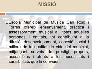 MISSIÓ
L’Escola Municipal de Música Can Roig i
Torres ofereix ensenyament, pràctica i
assessorament musical a totes aquelles
persones i entitats, tot contribuint a la
difusió, desenvolupament, cohesió social i
millora de la qualitat de vida del municipi,
mitjançant serveis de prestigi, propers,
accessibles i atents a les necessitats i
sensibilitats que hi conviuen.
 